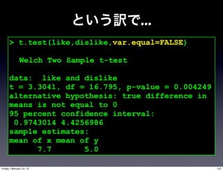 ...
      > t.test(like,dislike,var.equal=FALSE)

              Welch Two Sample t-test

      data: like and dislike
      t = 3.3041, df = 16.795, p-value = 0.004249
      alternative hypothesis: true difference in
      means is not equal to 0
      95 percent confidence interval:
       0.9743014 4.4256986
      sample estimates:
      mean of x mean of y
            7.7       5.0

Friday, February 10, 12                             147
 