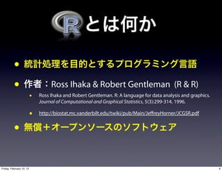 •
          •                        Ross Ihaka & Robert Gentleman (R & R)
                          •   Ross Ihaka and Robert Gentleman. R: A language for data analysis and graphics.
                              Journal of Computational and Graphical Statistics, 5(3):299-314, 1996.

                          •   http://biostat.mc.vanderbilt.edu/twiki/pub/Main/Je reyHorner/JCGSR.pdf


          •

Friday, February 10, 12                                                                                        9
 