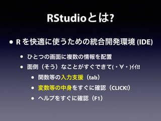 RStudioとは?
• R を快適に使うための統合開発環境 (IDE)
• ひとつの画面に複数の情報を配置
• 面倒（そう）なことがすぐできて(・ ・)ｲｲ!!
• 関数等の入力支援（tab）
• 変数等の中身をすぐに確認（CLICK!）
• ヘルプをすぐに確認（F1）
 