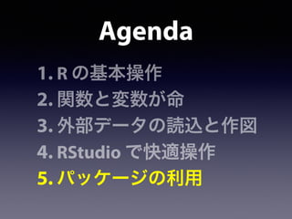 Agenda
1. R の基本操作
2. 関数と変数が命
3. 外部データの読込と作図
4. RStudio で快適操作
5. パッケージの利用
 