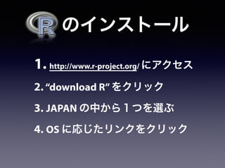 1. http://www.r-project.org/ にアクセス
2. “download R”をクリック
3. JAPAN の中から１つを選ぶ
4. OS に応じたリンクをクリック
  のインストール
 