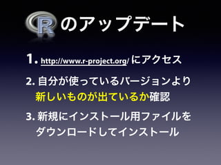   のアップデート
1. http://www.r-project.org/ にアクセス
2. 自分が使っているバージョンより
新しいものが出ているか確認
3. 新規にインストール用ファイルを
ダウンロードしてインストール
 