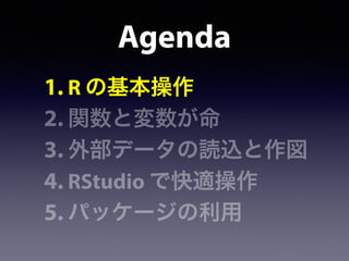 Agenda
1. R の基本操作
2. 関数と変数が命
3. 外部データの読込と作図
4. RStudio で快適操作
5. パッケージの利用
 