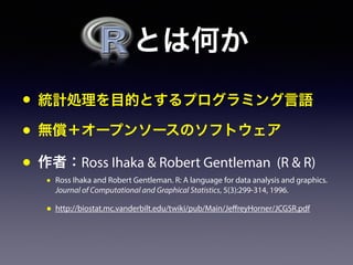  とは何か
• 統計処理を目的とするプログラミング言語
• 無償＋オープンソースのソフトウェア
• 作者：Ross Ihaka & Robert Gentleman (R & R)
• Ross Ihaka and Robert Gentleman. R: A language for data analysis and graphics.
Journal of Computational and Graphical Statistics, 5(3):299-314, 1996.
• http://biostat.mc.vanderbilt.edu/twiki/pub/Main/JeffreyHorner/JCGSR.pdf
 