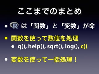 ここまでのまとめ
•   は「関数」と「変数」が命
• 関数を使って数値を処理
• q(), help(), sqrt(), log(), c()
• 変数を使って一括処理！
 