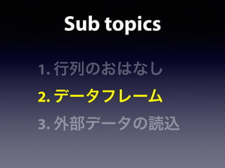 Sub topics
1. 行列のおはなし
2. データフレーム
3. 外部データの読込
 