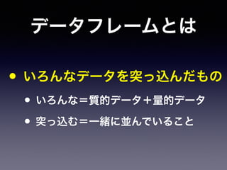 データフレームとは
• いろんなデータを突っ込んだもの
• いろんな＝質的データ＋量的データ
• 突っ込む＝一緒に並んでいること
 