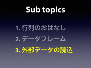 1. 行列のおはなし
2. データフレーム
3. 外部データの読込
Sub topics
 