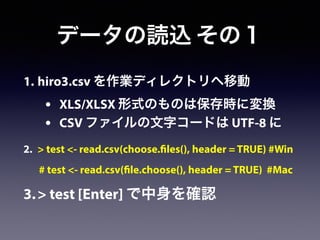 1. hiro3.csv を作業ディレクトリへ移動
• XLS/XLSX 形式のものは保存時に変換
• CSV ファイルの文字コードは UTF-8 に
2. > test <- read.csv(choose.files(), header = TRUE) #Win
# test <- read.csv(file.choose(), header = TRUE) #Mac
3.> test [Enter] で中身を確認
データの読込 その１
 