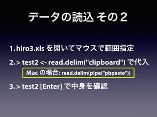 1.hiro3.xls を開いてマウスで範囲指定
2.> test2 <- read.delim("clipboard") で代入
!
3.> test2 [Enter] で中身を確認
データの読込 その２
Mac の場合: read.delim(pipe("pbpaste"))
 