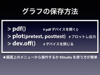 グラフの保存方法
> pdf() # pdf デバイスを開く()
> plot(pretest, posttest) # プロットし出力
> dev.off() # デバイスを閉じる
★画面上のメニューから操作するか RStudio を使う方が簡単
 