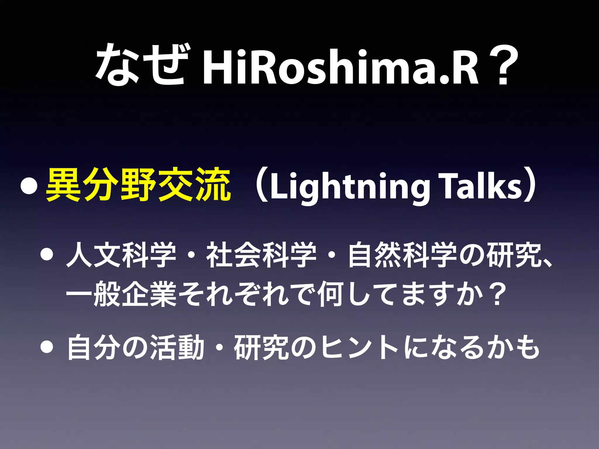 なぜ HiRoshima.R？
•異分野交流（Lightning Talks）
• 人文科学・社会科学・自然科学の研究、
一般企業それぞれで何してますか？
• 自分の活動・研究のヒントになるかも
 