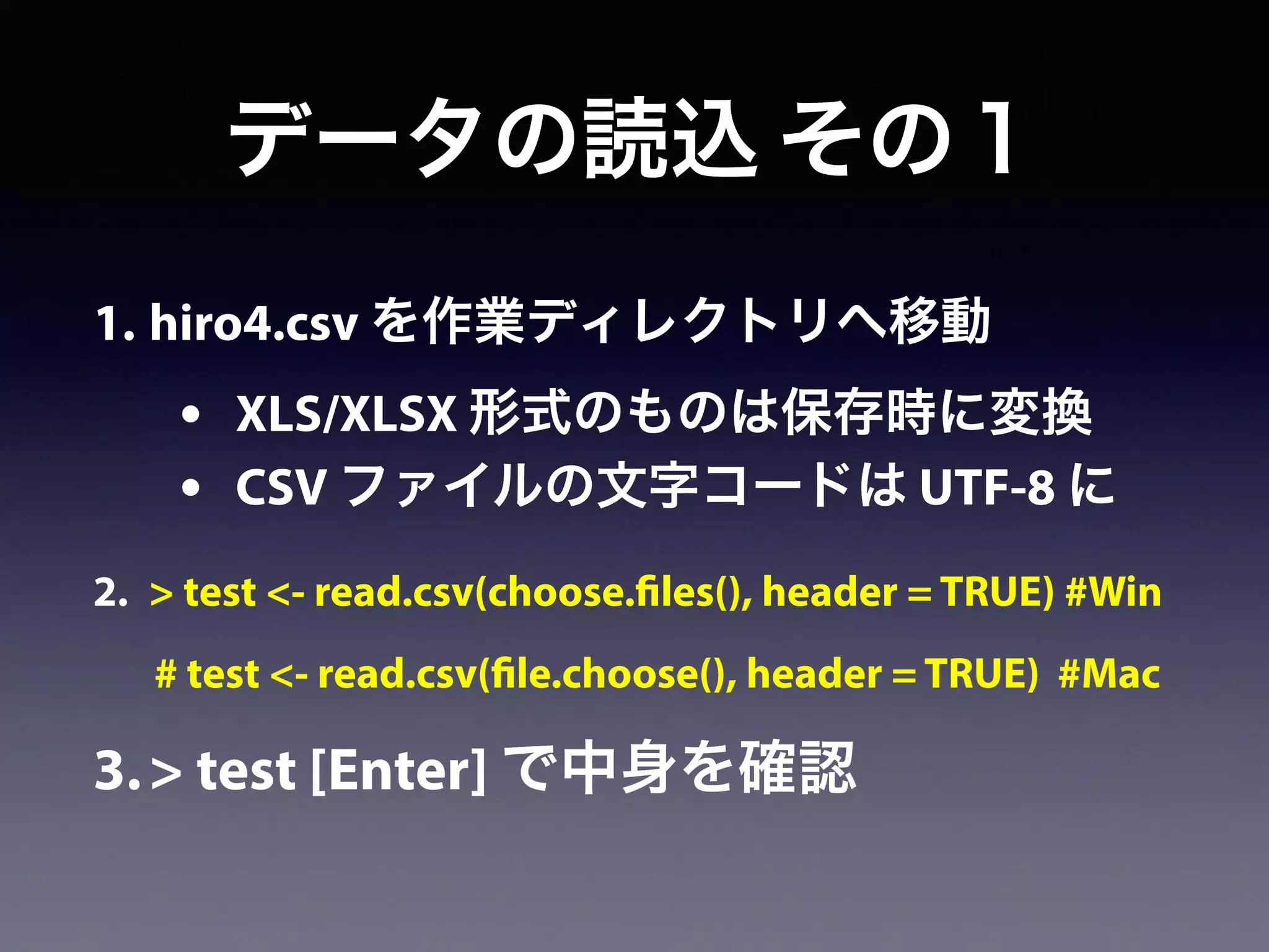 1. hiro4.csv を作業ディレクトリへ移動
• XLS/XLSX 形式のものは保存時に変換
• CSV ファイルの文字コードは UTF-8 に
2. > test <- read.csv(choose.files(), header = TRUE) #Win
# test <- read.csv(file.choose(), header = TRUE) #Mac
3.> test [Enter] で中身を確認
データの読込 その１
 