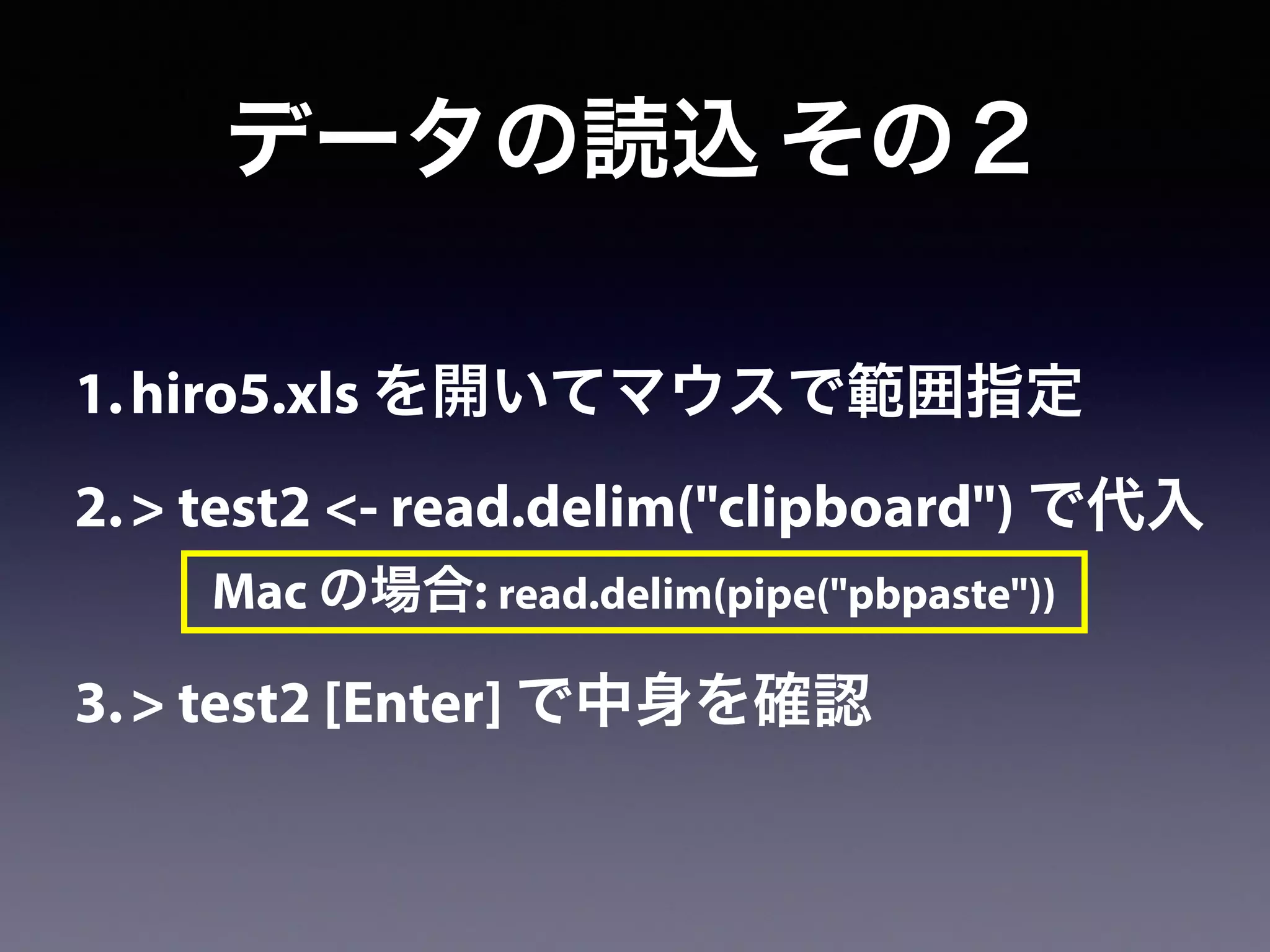 1.hiro5.xls を開いてマウスで範囲指定
2.> test2 <- read.delim("clipboard") で代入
3.> test2 [Enter] で中身を確認
データの読込 その２
Mac の場合: read.delim(pipe("pbpaste"))
 