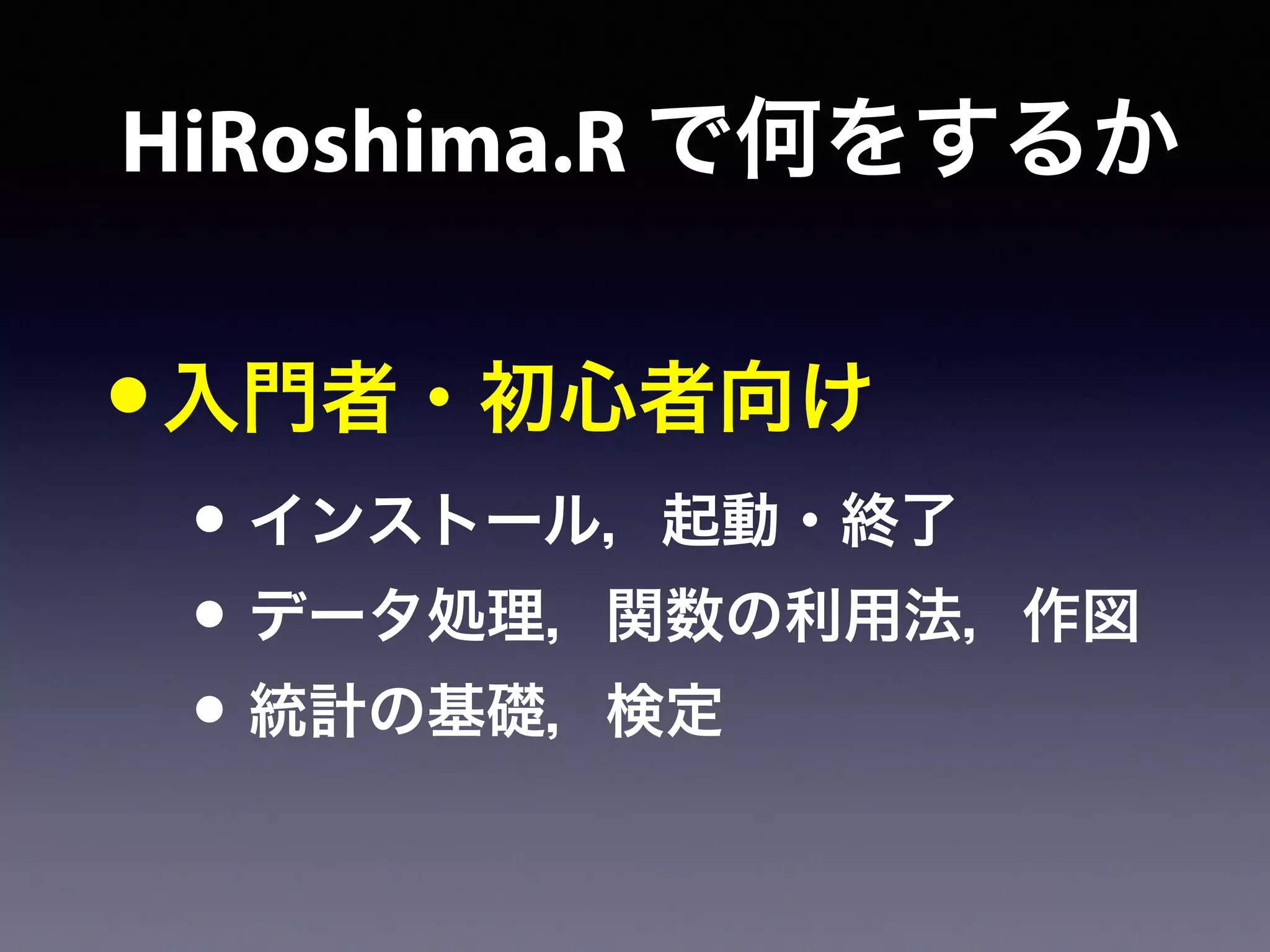 HiRoshima.R で何をするか
•入門者・初心者向け
• インストール，起動・終了
• データ処理，関数の利用法，作図
• 統計の基礎，検定
 