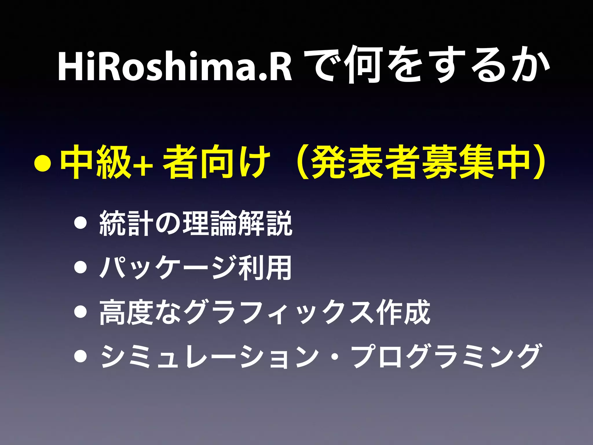•中級+ 者向け（発表者募集中）
• 統計の理論解説
• パッケージ利用
• 高度なグラフィックス作成
• シミュレーション・プログラミング
HiRoshima.R で何をするか
 