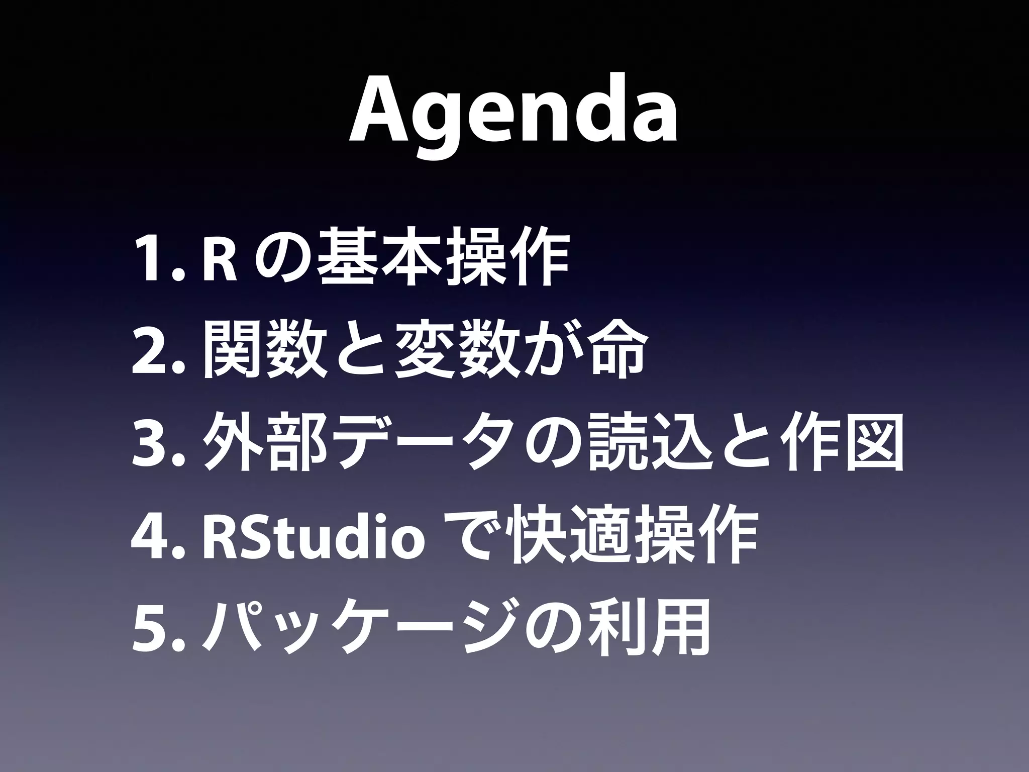 Agenda
1. R の基本操作
2. 関数と変数が命
3. 外部データの読込と作図
4. RStudio で快適操作
5. パッケージの利用
 