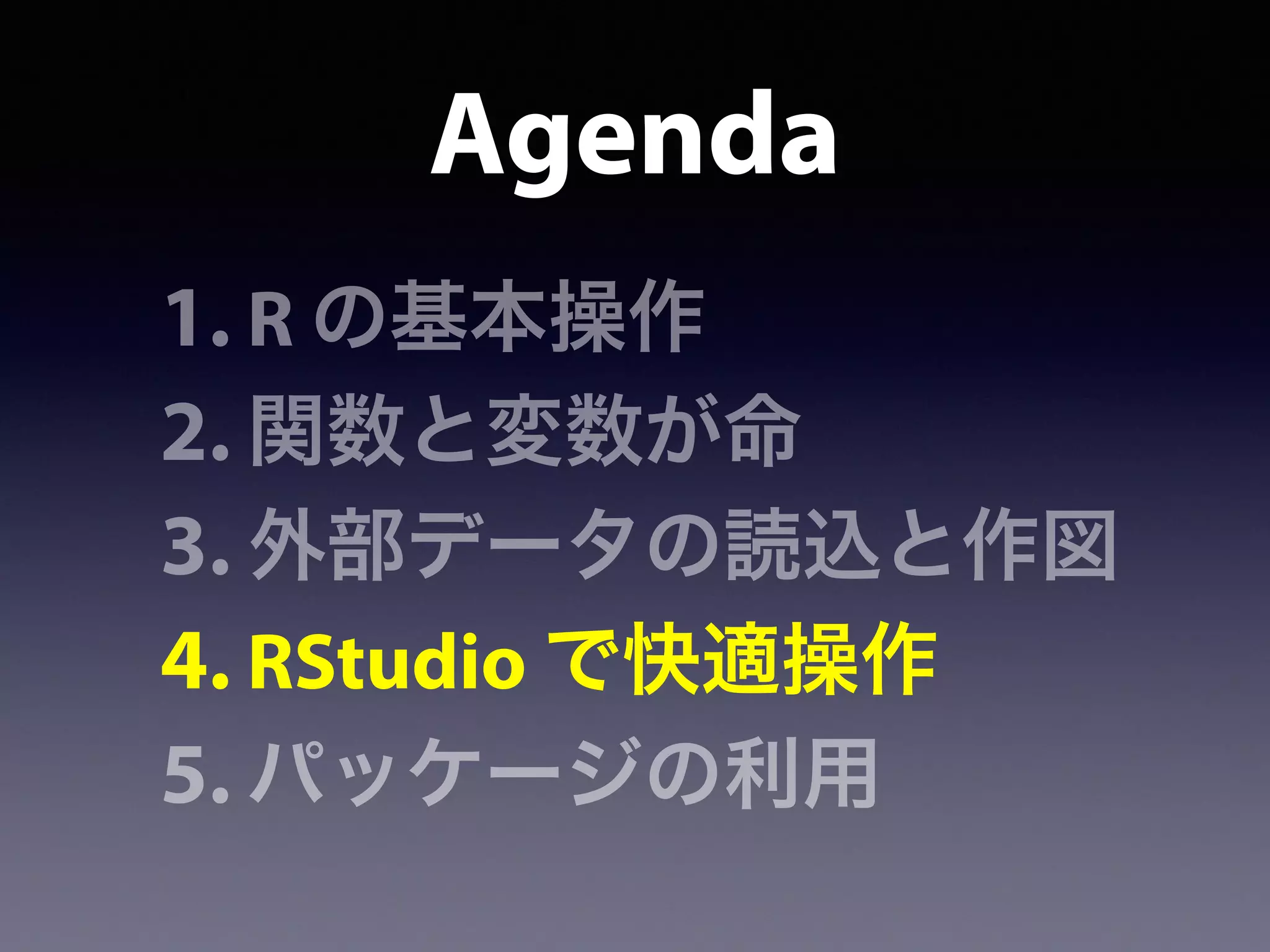 Agenda
1. R の基本操作
2. 関数と変数が命
3. 外部データの読込と作図
4. RStudio で快適操作
5. パッケージの利用
 