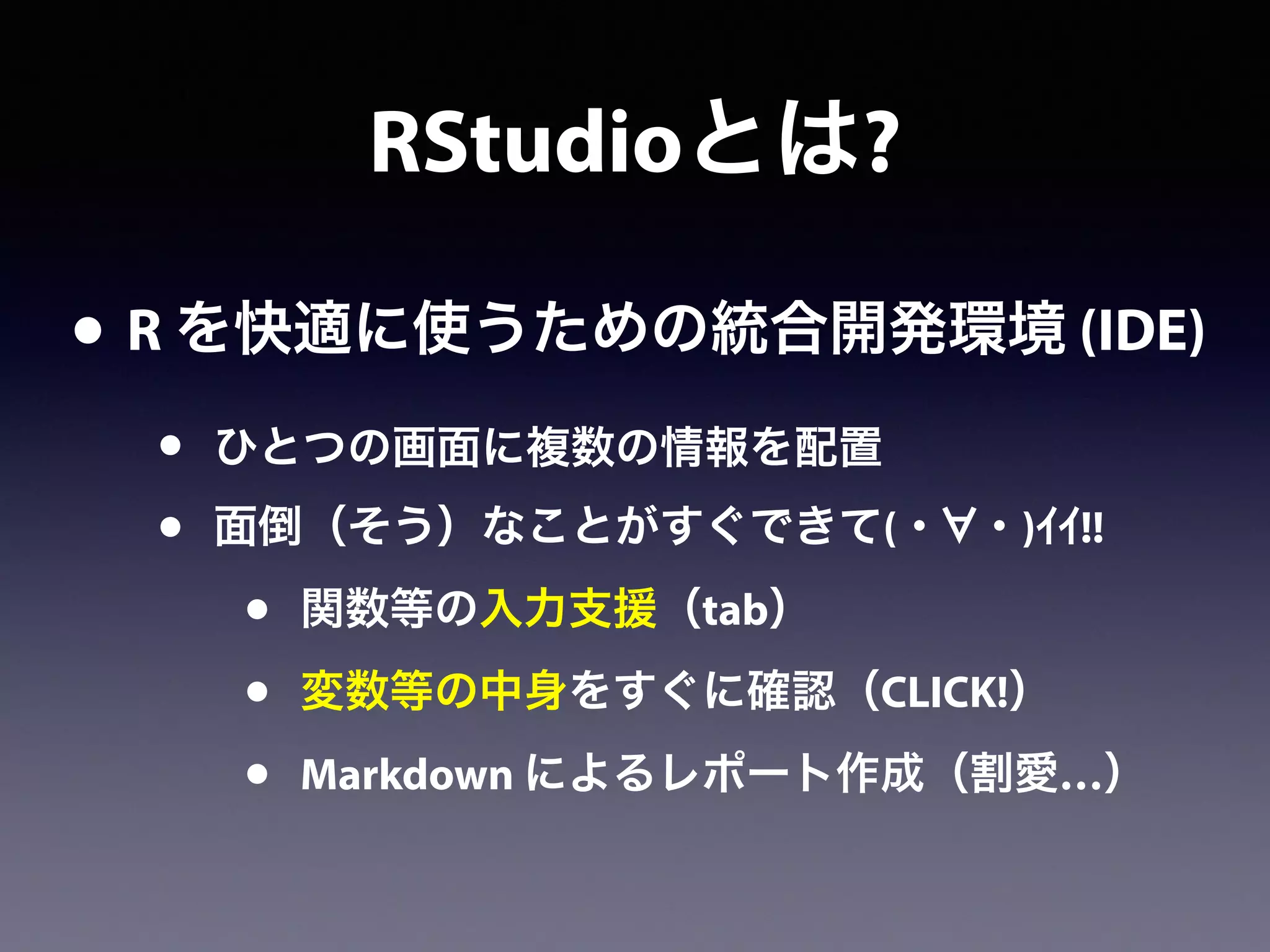 RStudioとは?
• R を快適に使うための統合開発環境 (IDE)
• ひとつの画面に複数の情報を配置
• 面倒（そう）なことがすぐできて(・ ・)ｲｲ!!
• 関数等の入力支援（tab）
• 変数等の中身をすぐに確認（CLICK!）
• Markdown によるレポート作成（割愛…）
 