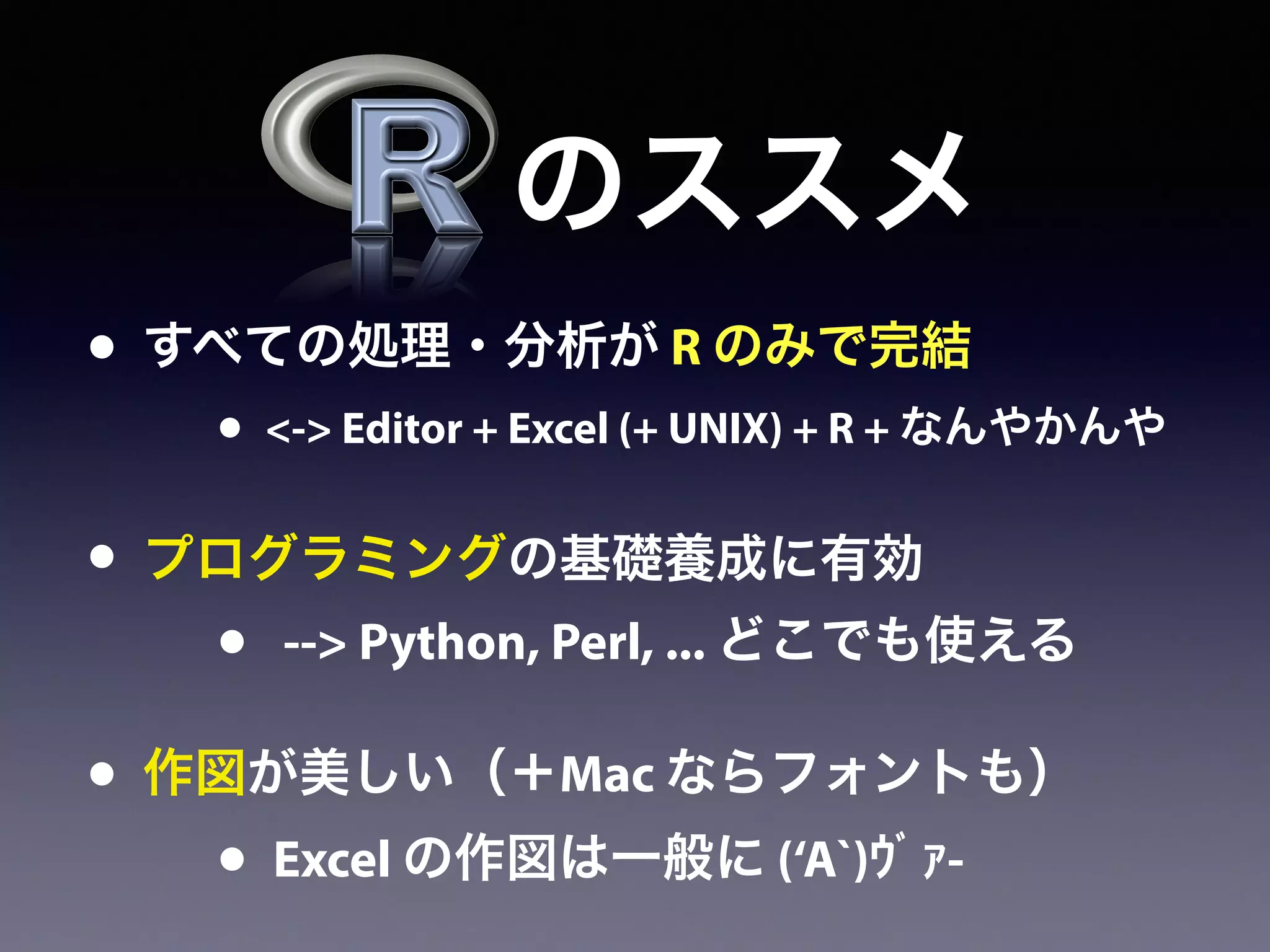 • すべての処理・分析が R のみで完結
• <-> Editor + Excel (+ UNIX) + R + なんやかんや
• プログラミングの基礎養成に有効
• --> Python, Perl, ... どこでも使える
• 作図が美しい（＋Mac ならフォントも）
• Excel の作図は一般に (‘A`)ｳﾞｧ-
のススメ
 