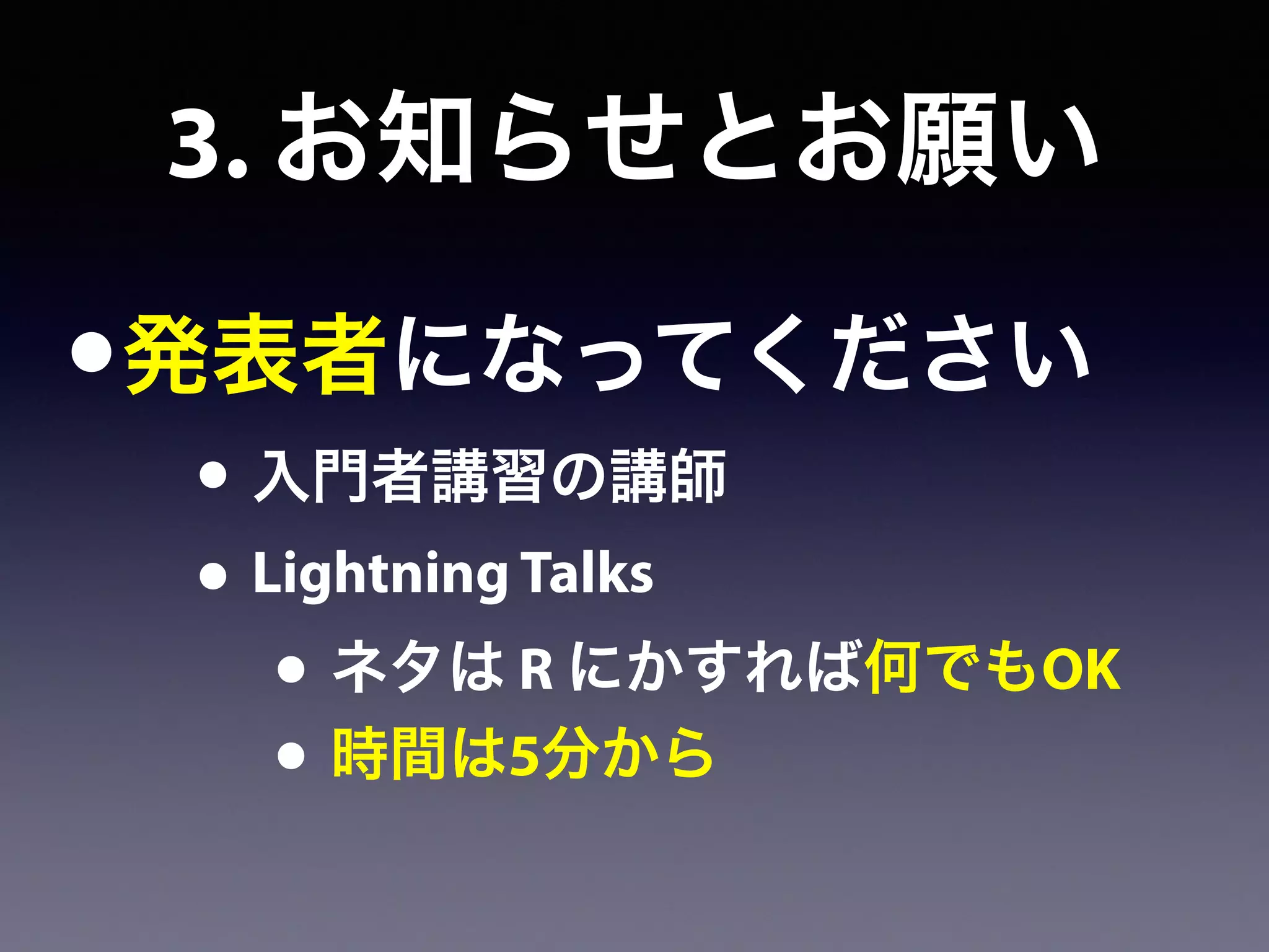 •発表者になってください
• 入門者講習の講師
• Lightning Talks
• ネタは R にかすれば何でもOK
• 時間は5分から
3. お知らせとお願い
 