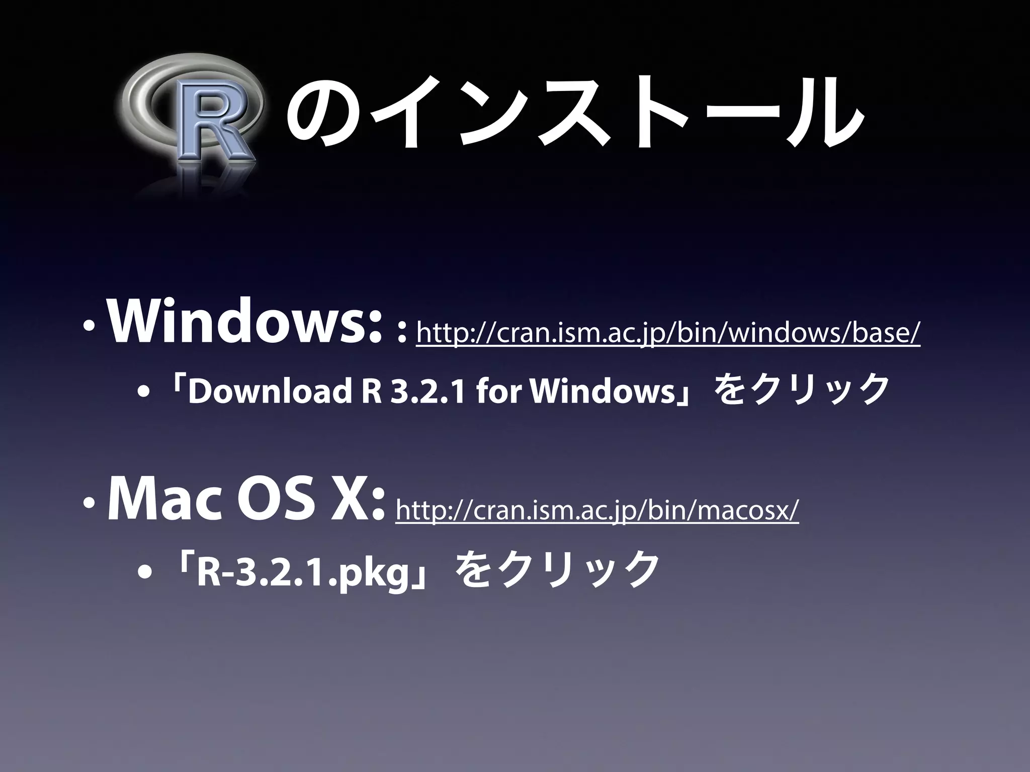   のインストール
• Windows: : http://cran.ism.ac.jp/bin/windows/base/
•「Download R 3.2.1 for Windows」をクリック
• Mac OS X:http://cran.ism.ac.jp/bin/macosx/
•「R-3.2.1.pkg」をクリック
 