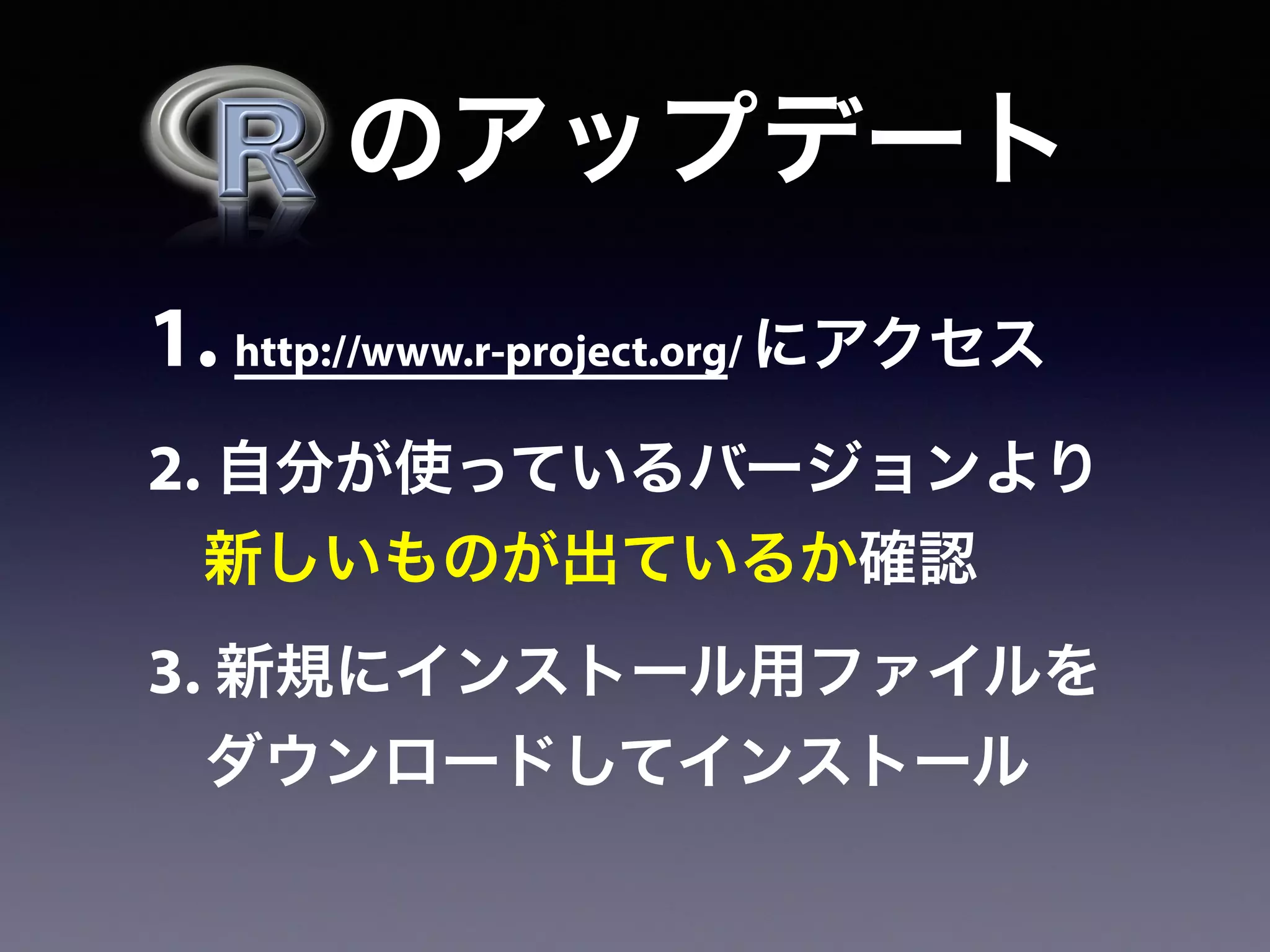   のアップデート
1. http://www.r-project.org/ にアクセス
2. 自分が使っているバージョンより
新しいものが出ているか確認
3. 新規にインストール用ファイルを
ダウンロードしてインストール
 