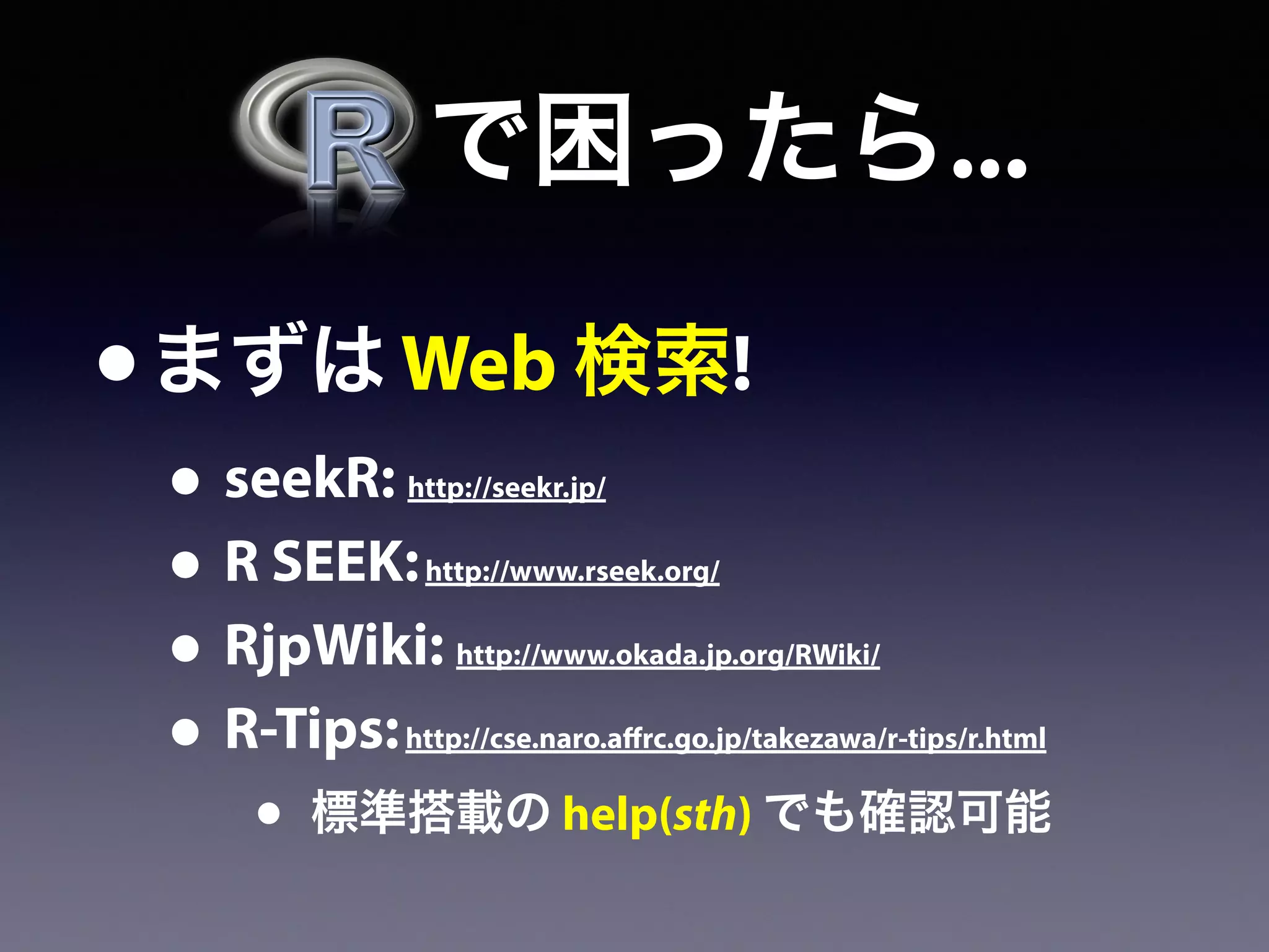   で困ったら...
•まずは Web 検索!
• seekR: http://seekr.jp/
• R SEEK:http://www.rseek.org/
• RjpWiki: http://www.okada.jp.org/RWiki/
• R-Tips:http://cse.naro.affrc.go.jp/takezawa/r-tips/r.html
• 標準搭載の help(sth) でも確認可能
 