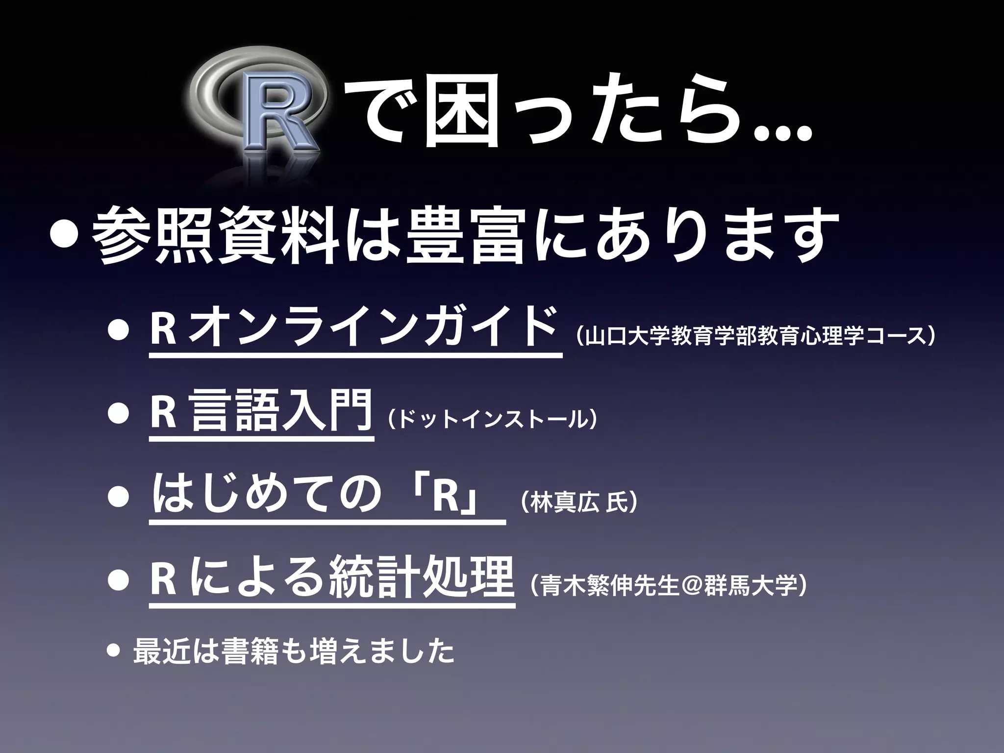   で困ったら...
•参照資料は豊富にあります
• R オンラインガイド（山口大学教育学部教育心理学コース）
• R 言語入門（ドットインストール）
• はじめての「R」（林真広 氏）
• R による統計処理（青木繁伸先生＠群馬大学）
• 最近は書籍も増えました
 