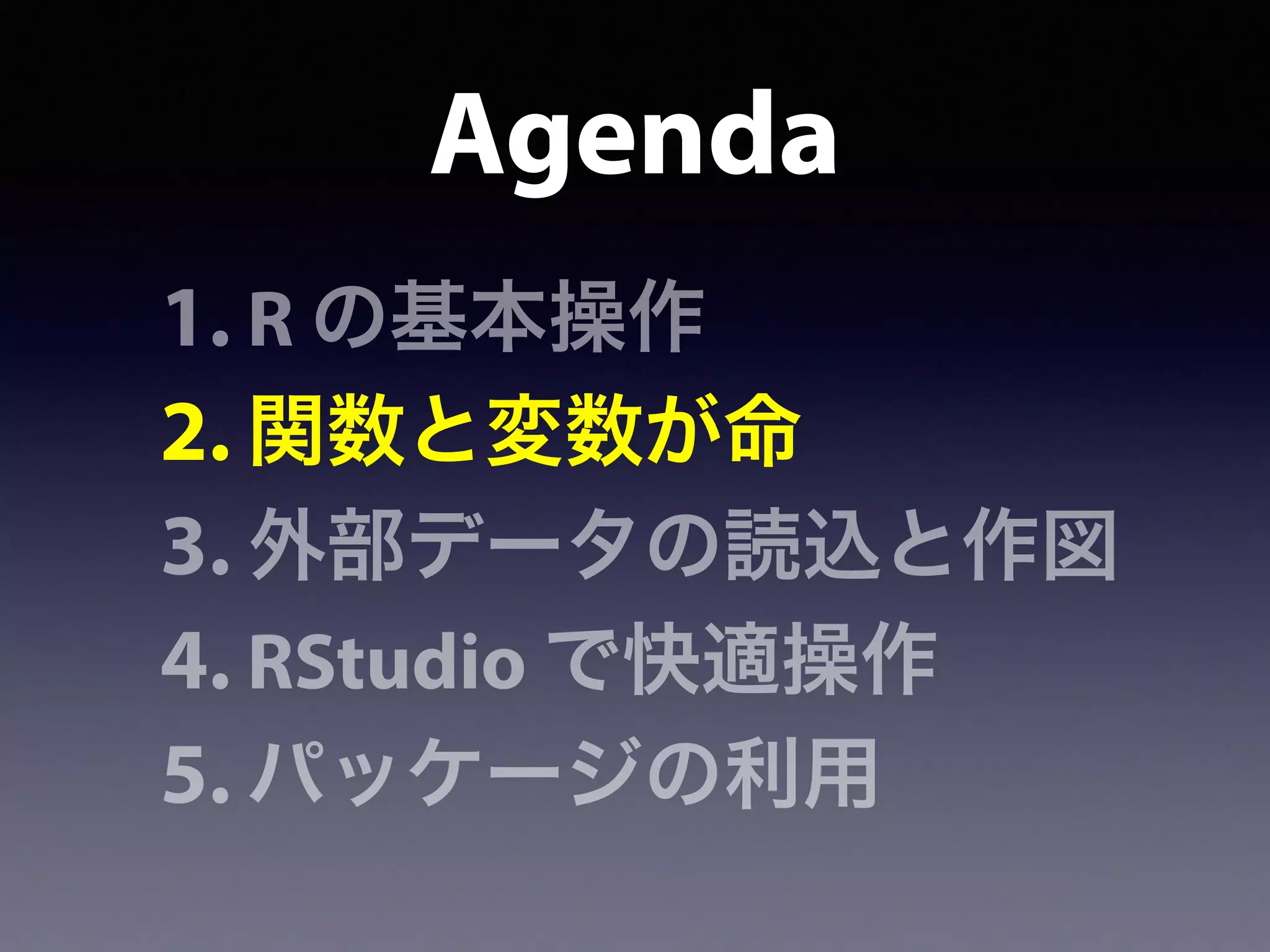 Agenda
1. R の基本操作
2. 関数と変数が命
3. 外部データの読込と作図
4. RStudio で快適操作
5. パッケージの利用
 