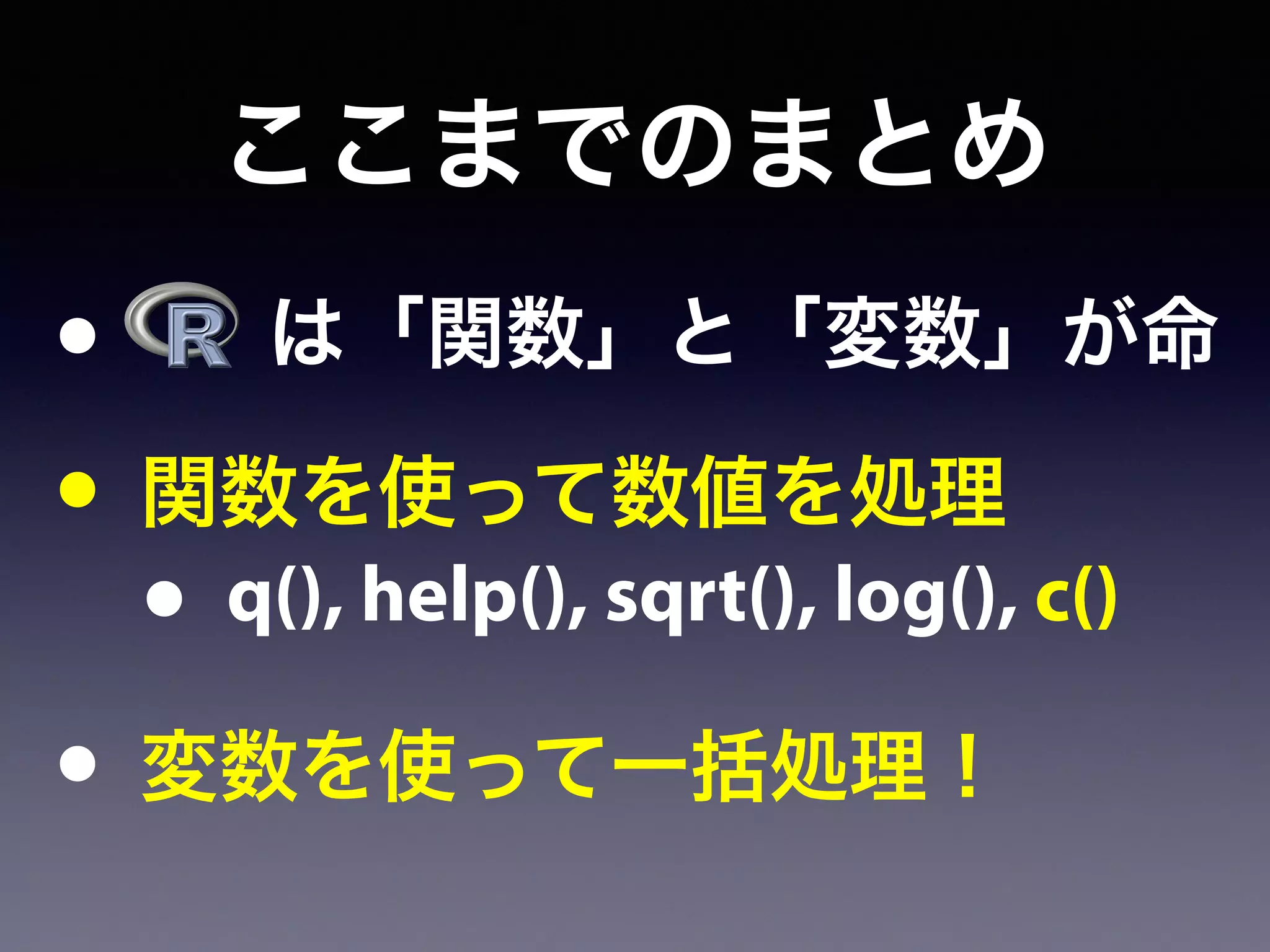 ここまでのまとめ
•   は「関数」と「変数」が命
• 関数を使って数値を処理
• q(), help(), sqrt(), log(), c()
• 変数を使って一括処理！
 