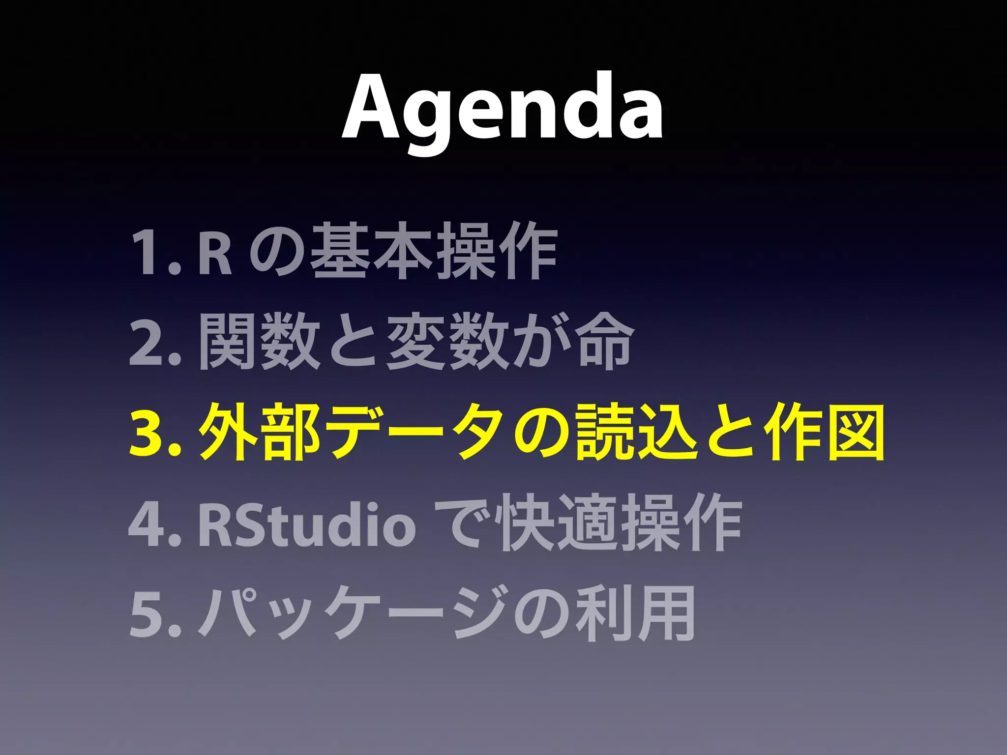 Agenda
1. R の基本操作
2. 関数と変数が命
3. 外部データの読込と作図
4. RStudio で快適操作
5. パッケージの利用
 
