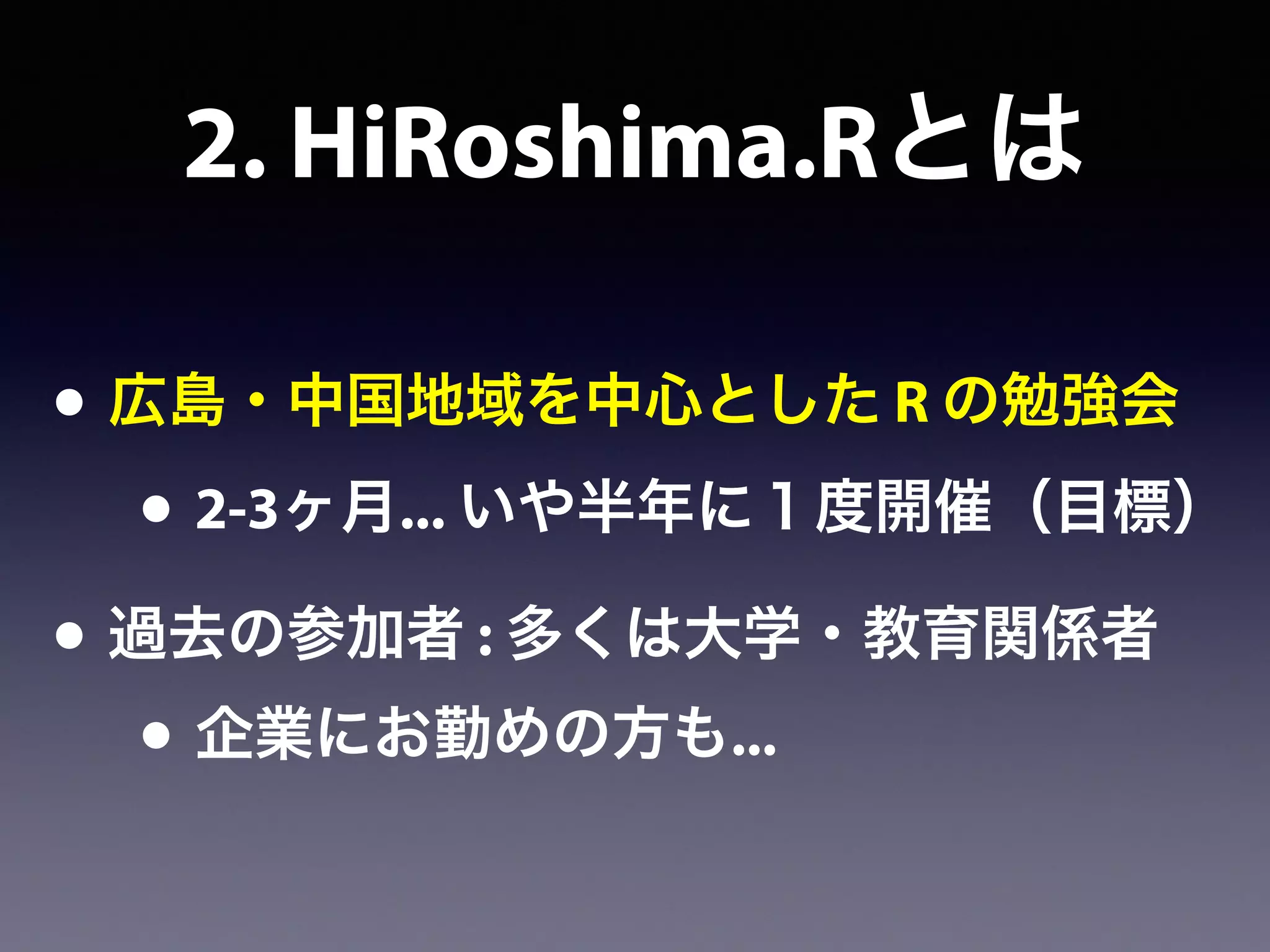 2. HiRoshima.Rとは
• 広島・中国地域を中心とした R の勉強会
• 2-3ヶ月... いや半年に１度開催（目標）
• 過去の参加者 : 多くは大学・教育関係者
• 企業にお勤めの方も...
 