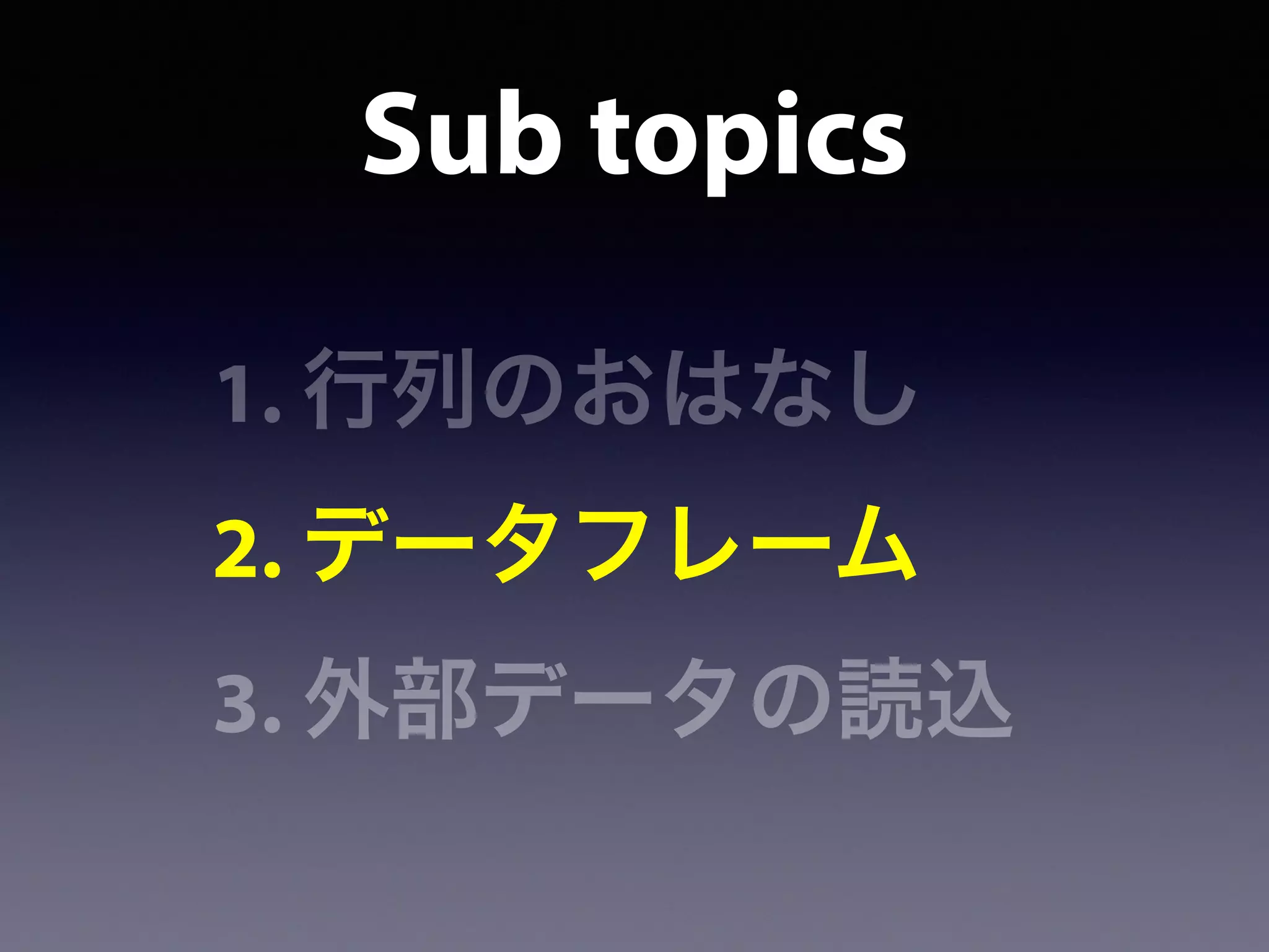 Sub topics
1. 行列のおはなし
2. データフレーム
3. 外部データの読込
 