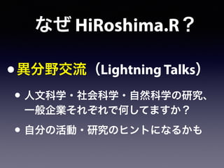 なぜ HiRoshima.R？
•異分野交流（Lightning Talks）
• 人文科学・社会科学・自然科学の研究、
一般企業それぞれで何してますか？
• 自分の活動・研究のヒントになるかも
 