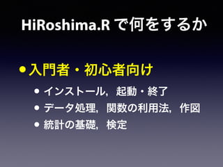 HiRoshima.R で何をするか
•入門者・初心者向け
• インストール，起動・終了
• データ処理，関数の利用法，作図
• 統計の基礎，検定
 