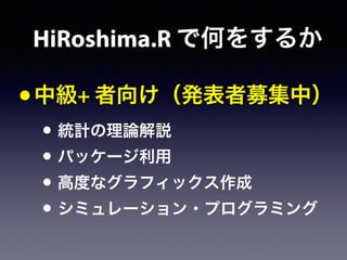 •中級+ 者向け（発表者募集中）
• 統計の理論解説
• パッケージ利用
• 高度なグラフィックス作成
• シミュレーション・プログラミング
HiRoshima.R で何をするか
 