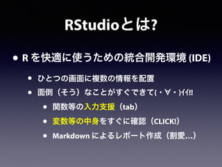 RStudioとは?
• R を快適に使うための統合開発環境 (IDE)
• ひとつの画面に複数の情報を配置
• 面倒（そう）なことがすぐできて(・ ・)ｲｲ!!
• 関数等の入力支援（tab）
• 変数等の中身をすぐに確認（CLICK!）
• Markdown によるレポート作成（割愛…）
 
