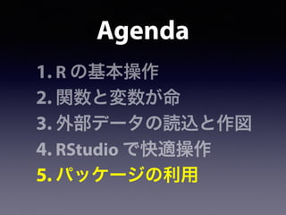 Agenda
1. R の基本操作
2. 関数と変数が命
3. 外部データの読込と作図
4. RStudio で快適操作
5. パッケージの利用
 