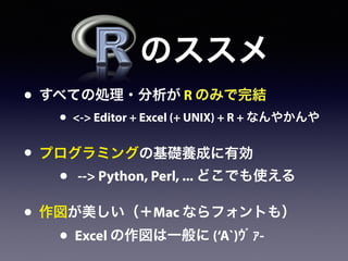 • すべての処理・分析が R のみで完結
• <-> Editor + Excel (+ UNIX) + R + なんやかんや
• プログラミングの基礎養成に有効
• --> Python, Perl, ... どこでも使える
• 作図が美しい（＋Mac ならフォントも）
• Excel の作図は一般に (‘A`)ｳﾞｧ-
のススメ
 