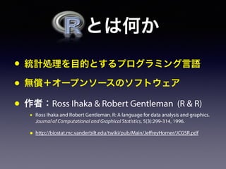 とは何か
• 統計処理を目的とするプログラミング言語
• 無償＋オープンソースのソフトウェア
• 作者：Ross Ihaka & Robert Gentleman (R & R)
• Ross Ihaka and Robert Gentleman. R: A language for data analysis and graphics.
Journal of Computational and Graphical Statistics, 5(3):299-314, 1996.
• http://biostat.mc.vanderbilt.edu/twiki/pub/Main/JeffreyHorner/JCGSR.pdf
 