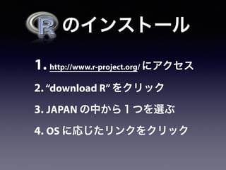 1. http://www.r-project.org/ にアクセス
2. “download R”をクリック
3. JAPAN の中から１つを選ぶ
4. OS に応じたリンクをクリック
  のインストール
 