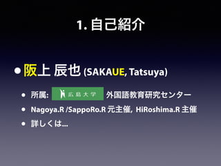1. 自己紹介
•阪上 辰也 (SAKAUE, Tatsuya)
• 所属:         外国語教育研究センター
• Nagoya.R /SappoRo.R 元主催, HiRoshima.R 主催
• 詳しくは...
 