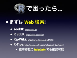   で困ったら...
•まずは Web 検索!
• seekR: http://seekr.jp/
• R SEEK:http://www.rseek.org/
• RjpWiki: http://www.okada.jp.org/RWiki/
• R-Tips:http://cse.naro.affrc.go.jp/takezawa/r-tips/r.html
• 標準搭載の help(sth) でも確認可能
 