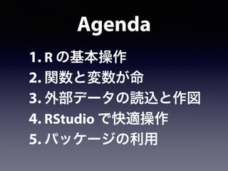 Agenda
1. R の基本操作
2. 関数と変数が命
3. 外部データの読込と作図
4. RStudio で快適操作
5. パッケージの利用
 