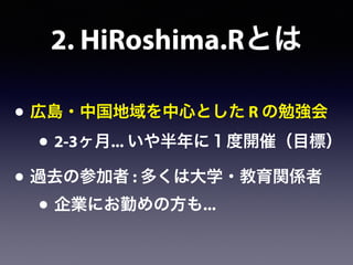 2. HiRoshima.Rとは
• 広島・中国地域を中心とした R の勉強会
• 2-3ヶ月... いや半年に１度開催（目標）
• 過去の参加者 : 多くは大学・教育関係者
• 企業にお勤めの方も...
 