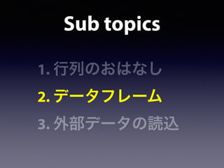Sub topics
1. 行列のおはなし
2. データフレーム
3. 外部データの読込
 