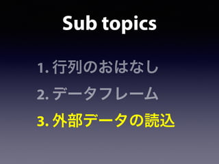 1. 行列のおはなし
2. データフレーム
3. 外部データの読込
Sub topics
 