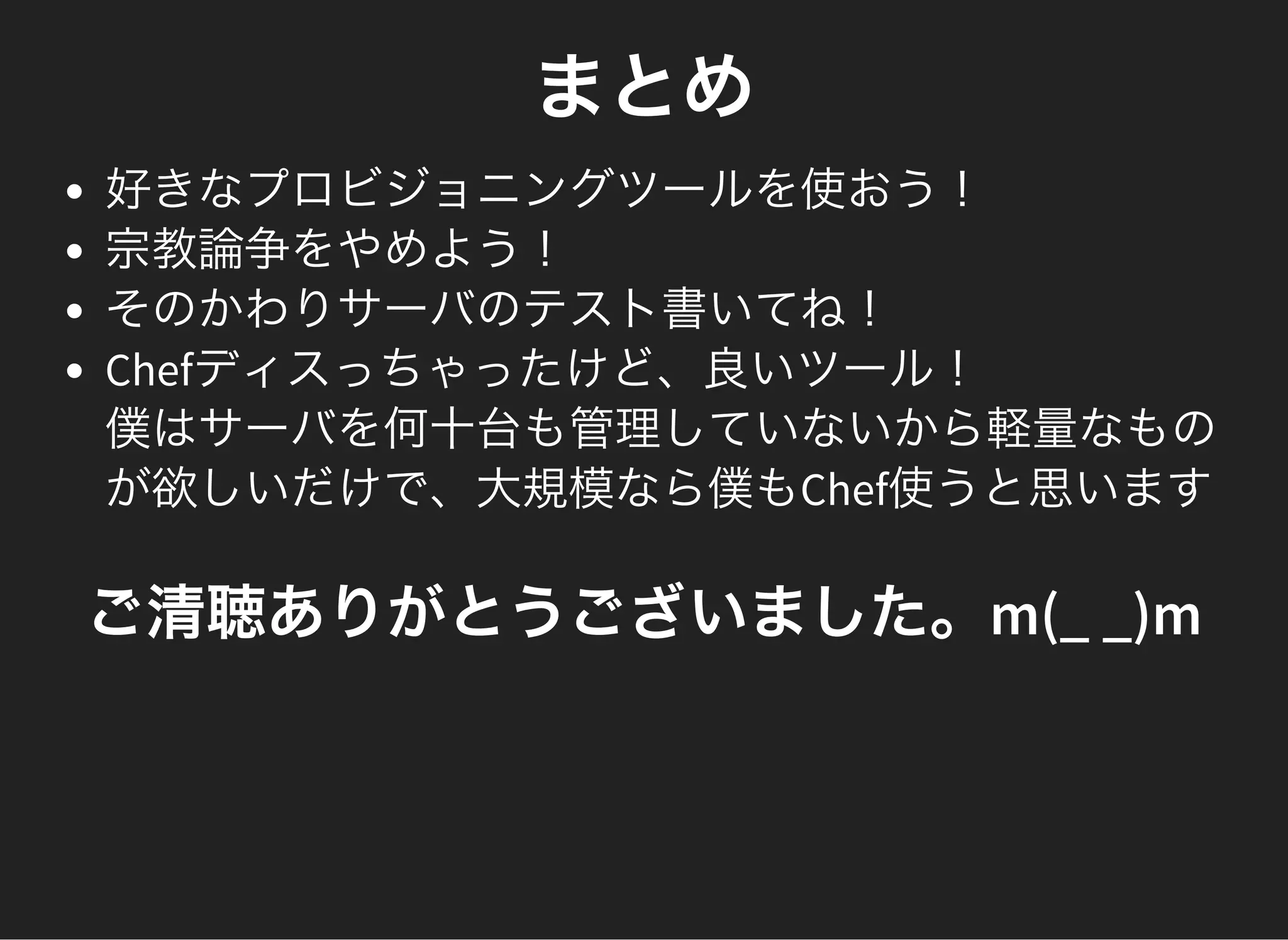 まとめ
好きなプロビジョニングツールを使おう！
宗教論争をやめよう！
そのかわりサーバのテスト書いてね！
Chefディスっちゃったけど、良いツール！
僕はサーバを何十台も管理していないから軽量なもの
が欲しいだけで、大規模なら僕もChef使うと思います
ご清聴ありがとうございました。m(_ _)m
 
