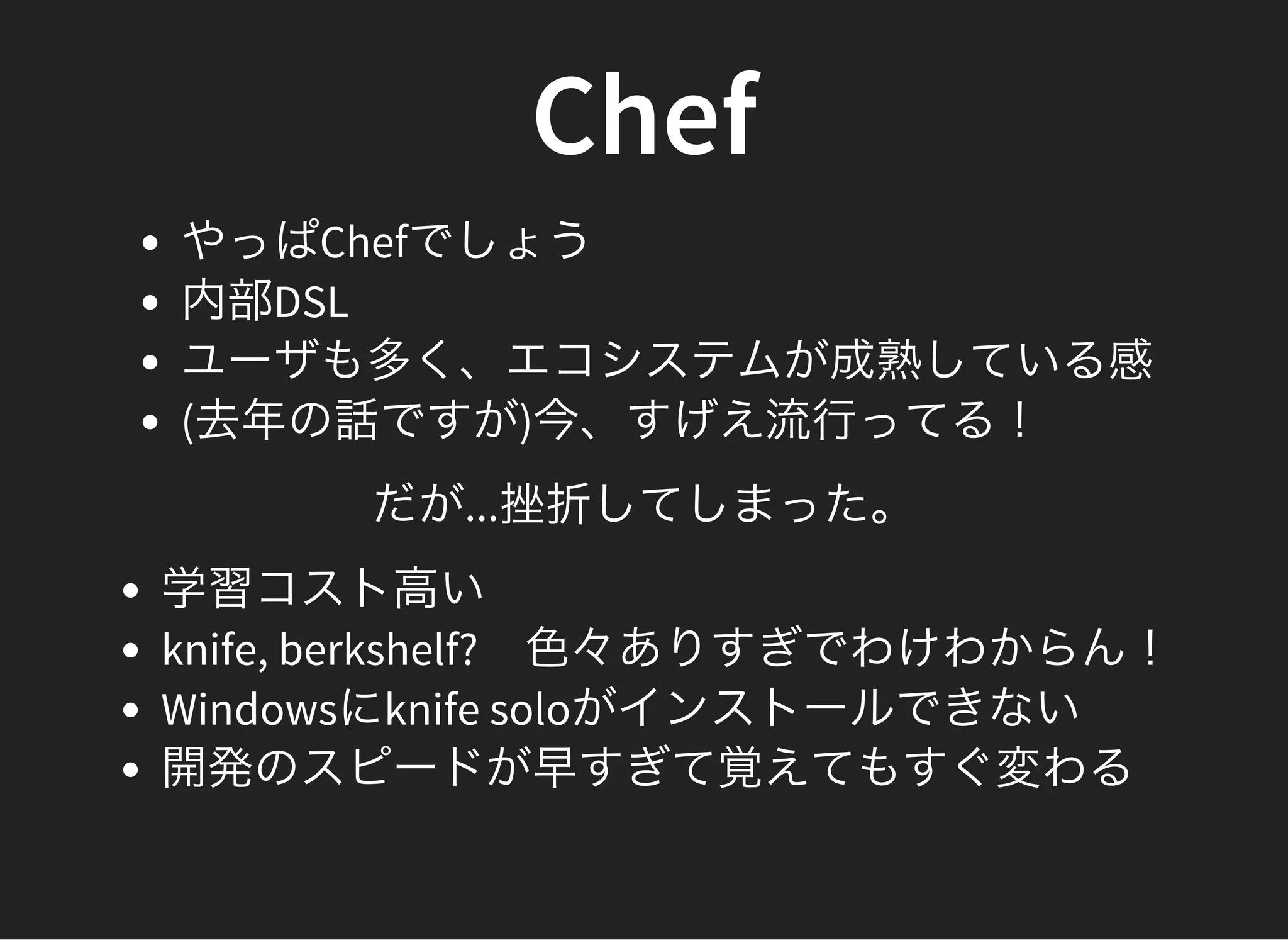 Chef
やっぱChefでしょう
内部DSL
ユーザも多く、エコシステムが成熟している感
(去年の話ですが)今、すげえ流行ってる！
だが...挫折してしまった。
学習コスト高い
knife, berkshelf?　色々ありすぎでわけわからん！
Windowsにknife soloがインストールできない
開発のスピードが早すぎて覚えてもすぐ変わる
 
